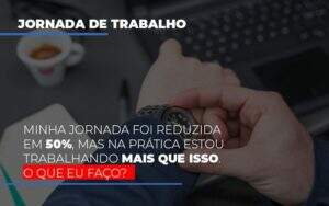 Minha Jornada Foi Reduzida Em 50 Mas Na Pratica Estou Trabalhando Mais Do Que Iss O Que Eu Faco - GCY Contabilidade