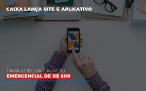 Caixa Lanca Site E Aplicativo Para Solicitar Auxilio Emergencial De Rs 600 - GCY Contabilidade