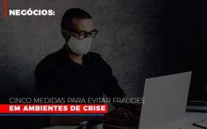 Negocios Cinco Medidas Para Evitar Fraudes Em Ambientes De Crise - GCY Contabilidade